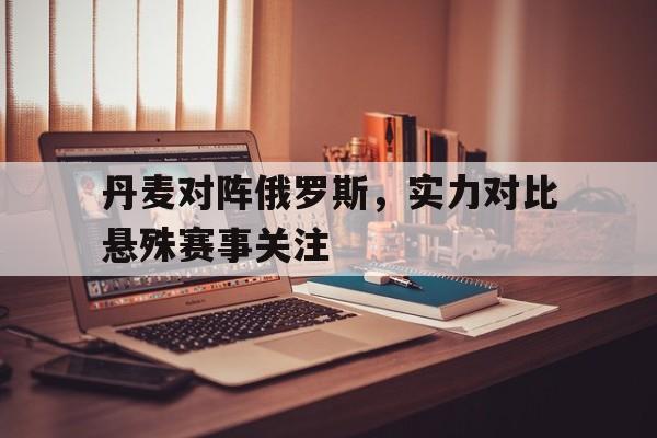 丹麦对阵俄罗斯，实力对比悬殊赛事关注的简单介绍