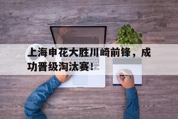 关于上海申花大胜川崎前锋，成功晋级淘汰赛！的信息